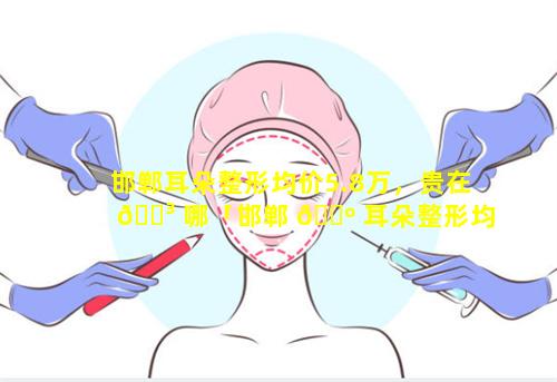 邯郸耳朵整形均价5.8万，贵在 🌳 哪「邯郸 🌺 耳朵整形均价5.8万,贵在哪」